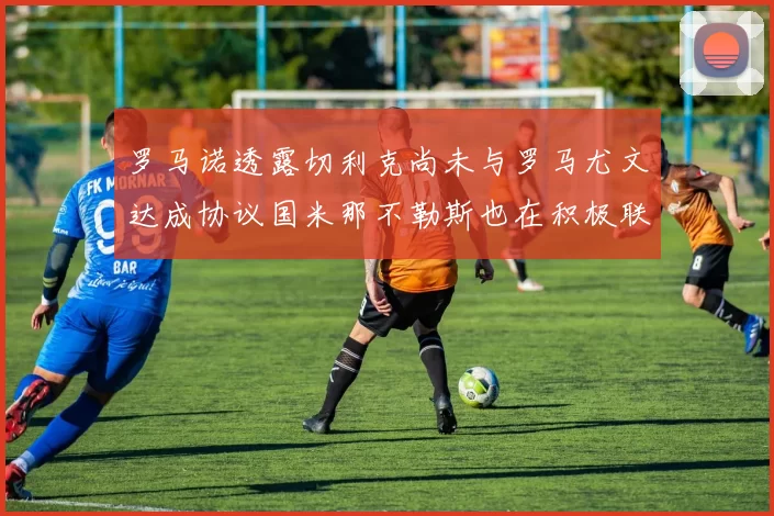 罗马诺透露切利克尚未与罗马尤文达成协议国米那不勒斯也在积极联系
