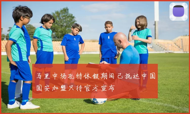 马里中场孔特休假期间已抵达中国国安加盟只待官方宣布