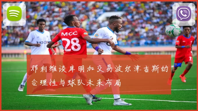 邓利维谈库明加交易波尔津吉斯的合理性与球队未来布局