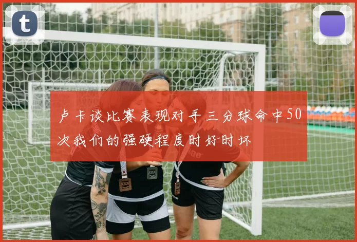 卢卡谈比赛表现对手三分球命中50次我们的强硬程度时好时坏