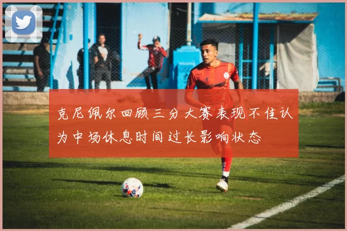 克尼佩尔回顾三分大赛表现不佳认为中场休息时间过长影响状态