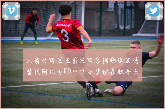 火箭对阵国王首发阵容揭晓谢泼德替代阿门与KD申京小贾伊森联手出战