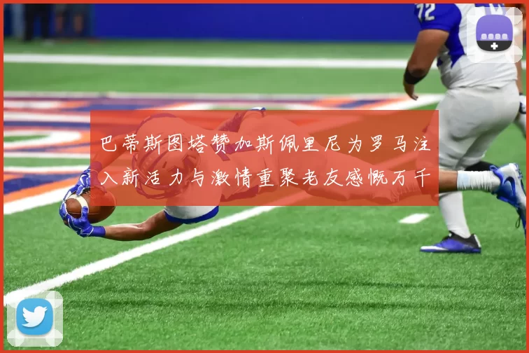 巴蒂斯图塔赞加斯佩里尼为罗马注入新活力与激情重聚老友感慨万千