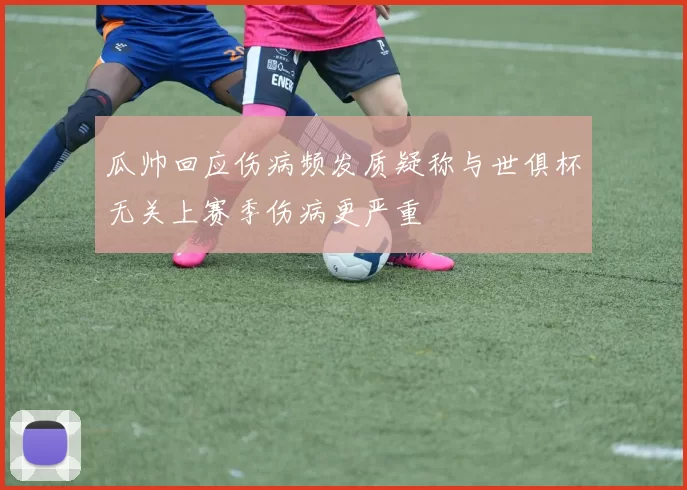 瓜帅回应伤病频发质疑称与世俱杯无关上赛季伤病更严重