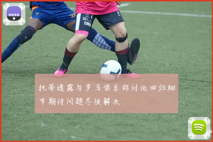 托蒂透露与罗马俱乐部讨论回归细节期待问题尽快解决