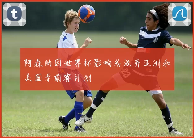 阿森纳因世界杯影响或放弃亚洲和美国季前赛计划