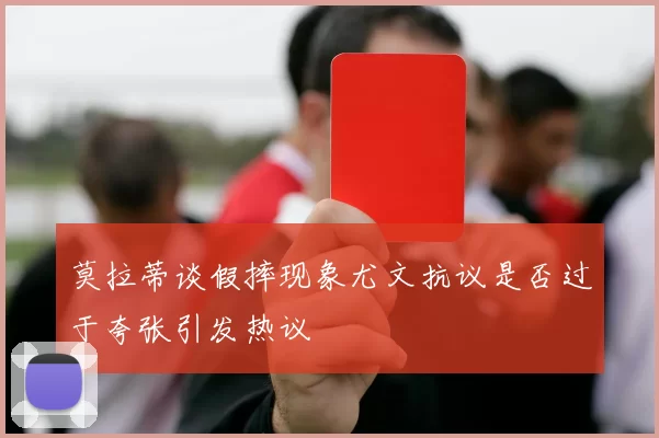 莫拉蒂谈假摔现象尤文抗议是否过于夸张引发热议