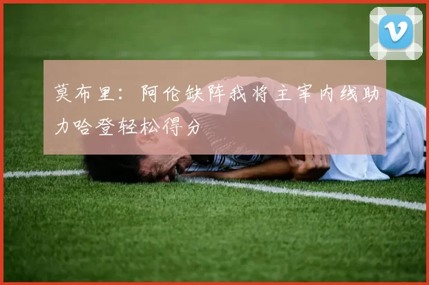 莫布里：阿伦缺阵我将主宰内线助力哈登轻松得分