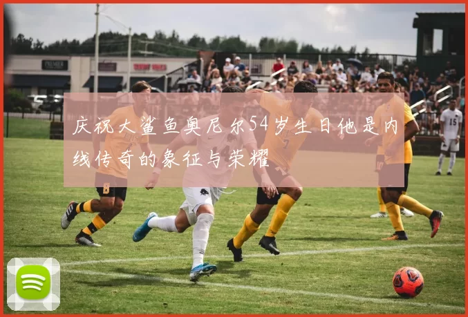 庆祝大鲨鱼奥尼尔54岁生日他是内线传奇的象征与荣耀