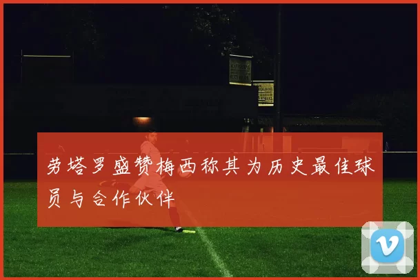 劳塔罗盛赞梅西称其为历史最佳球员与合作伙伴