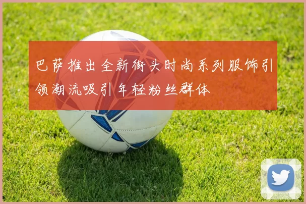 巴萨推出全新街头时尚系列服饰引领潮流吸引年轻粉丝群体