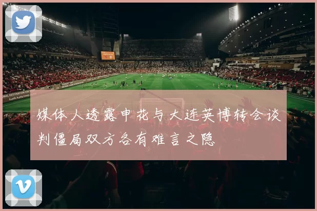 媒体人透露申花与大连英博转会谈判僵局双方各有难言之隐