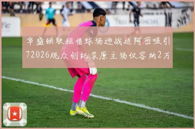 华盛顿联租借球场迎战迈阿密吸引72026观众创纪录原主场仅容纳2万人