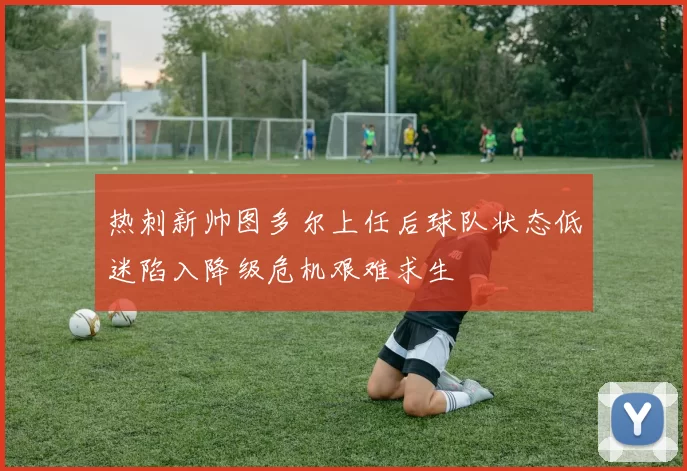 热刺新帅图多尔上任后球队状态低迷陷入降级危机艰难求生