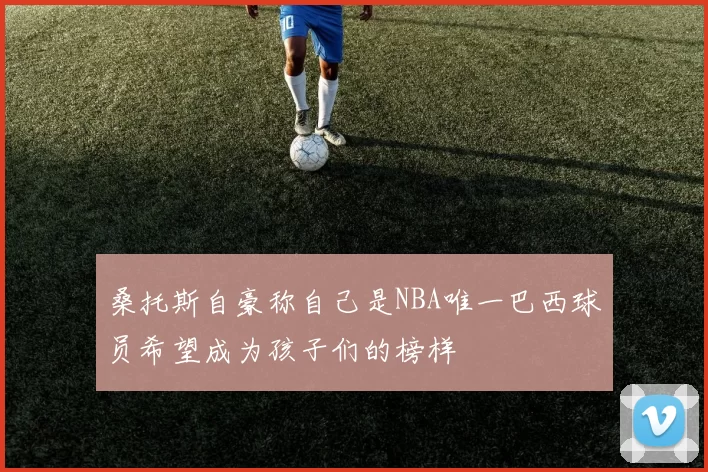 桑托斯自豪称自己是NBA唯一巴西球员希望成为孩子们的榜样